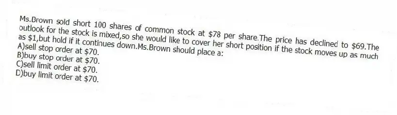 Ms.Brown sold short 100 shares of common stock at $78 per share.The price has declined to $69.The outlook for the stock is mixed,so she would like to cover her short position if the stock moves up as much as $1,but hold if it continues down.Ms.Brown should place a:
A)sell stop order at $70.
B)buy stop order at $70.
C)sell limit order at $70.
D)buy limit order at $70.