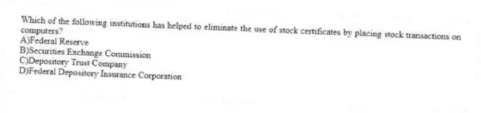 Which of the following institutions has helped to eliminate the use of stock certificates by placing stock transactions on computers?
A)Federal Reserve
B)Securities Exchange Commission
C)Depository Trust Company
D)Federal Depository Insurance Corporation