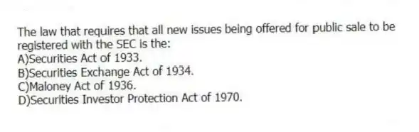 The law that requires that all new issues being offered for public sale to be
registered with the SEC is the:
A)Securities Act of 1933.
B)Securities Exchange Act of 1934.
C)Maloney Act of 1936.
D)Securities Investor Protection Act of 1970.