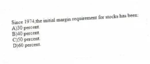 Since 1974,the initial margin requirement for stocks has been:
A)30 percent.
B)40 percent.
C)50 percent.
D)60 percent.