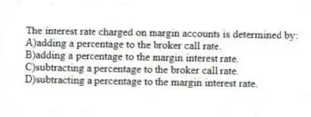 The interest rate charged on margin accounts is determined by:
A)adding a percentage to the broker call rate.
B)adding a percentage to the margin interest rate.
C)subtracting a percentage to the broker call rate.
D)subtracting a percentage to the margin interest rate.