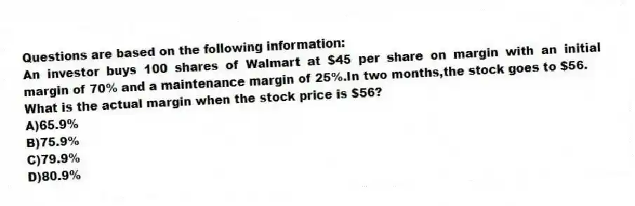 Questions are based on the following information:
An investor buys 100 shares of Walmart at $45 per share on margin with an initial margin of 70% and a maintenance margin of 25%.In two months,the stock goes to $56.
-What is the actual margin when the stock price is $56?
A)65.9%
B)75.9%
C)79.9%
D)80.9%