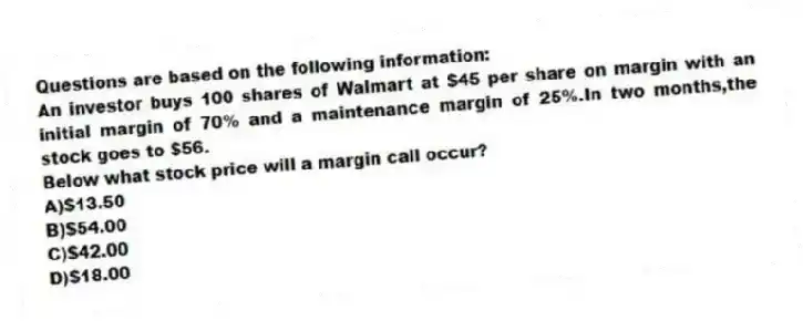 Questions are based on the following information:
An investor buys 100 shares of Walmart at $45 per share on margin with an initial margin of 70% and a maintenance margin of 25%.In two months,the stock goes to $56.
-Below what stock price will a margin call occur?
A)$13.50
B)$54.00
C)$42.00
D)$18.00