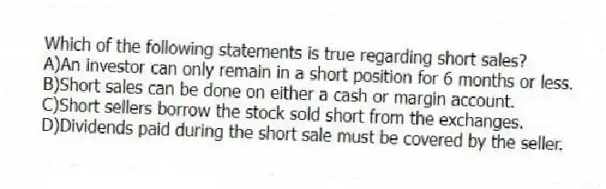 Which of the following statements is true regarding short sales?
A)An investor can only remain in a short position for 6 months or less.
B)Short sales can be done on either a cash or margin account.
C)Short sellers borrow the stock sold short from the exchanges.
D)Dividends paid during the short sale must be covered by the seller.