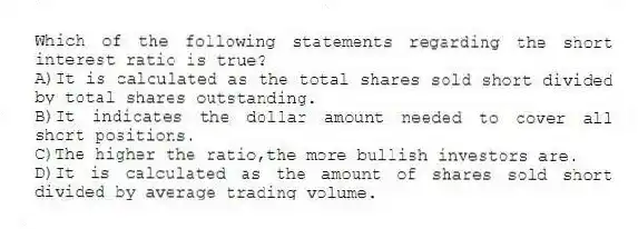 Which of the following statements regarding the short interest ratio is true?
A)It is calculated as the total shares sold short divided by total shares outstanding.
B)It indicates the dollar amount needed to cover all short positions.
C)The higher the ratio,the more bullish investors are.
D)It is calculated as the amount of shares sold short divided by average trading volume.