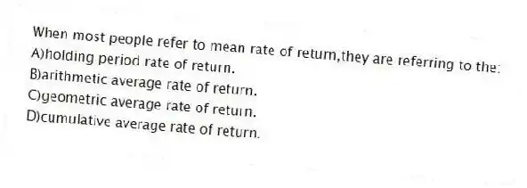When most people refer to mean rate of return,they are referring to the:
A)holding period rate of return.
B)arithmetic average rate of return.
C)geometric average rate of return.
D)cumulative average rate of return.