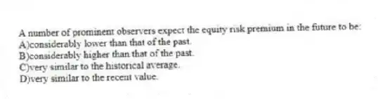 A number of prominent observers expect the equity risk premium in the future to be:
A)considerably lower than that of the past.
B)considerably higher than that of the past.
C)very similar to the historical average.
D)very similar to the recent value.