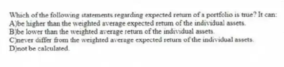 Which of the following statements regarding expected return of a portfolio is true? It can:
A)be higher than the weighted average expected return of the individual assets.
B)be lower than the weighted average return of the individual assets.
C)never differ from the weighted average expected return of the individual assets.
D)not be calculated.