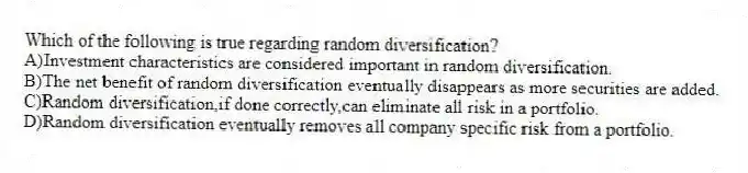 Which of the following is true regarding random diversification?
A)Investment characteristics are considered important in random diversification.
B)The net benefit of random diversification eventually disappears as more securities are added.
C)Random diversification,if done correctly,can eliminate all risk in a portfolio.
D)Random diversification eventually removes all company specific risk from a portfolio.