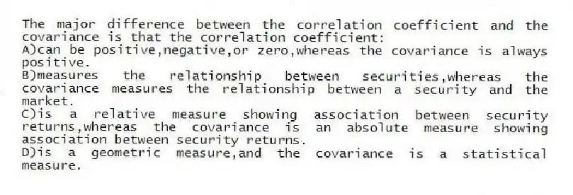 The major difference between the correlation coefficient and the covariance is that the correlation coefficient:
A)can be positive,negative,or zero,whereas the covariance is always positive.
B)measures the relationship between securities,whereas the covariance measures the relationship between a security and the market.
C)is a relative measure showing association between security returns,whereas the covariance is an absolute measure showing association between security returns.
D)is a geometric measure,and the covariance is a statistical measure.