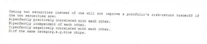 Owning two securities instead of one will not improve a portfolio's risk-return tradeoff if the two securities are:
A)perfectly positively correlated with each other.
B)perfectly independent of each other.
C)perfectly negatively correlated with each other.
D)of the same category,e.g.blue chips.