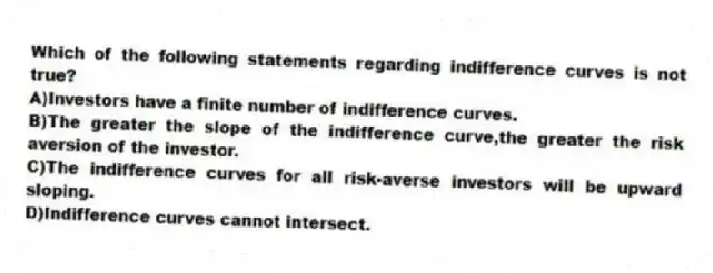 Which of the following statements regarding indifference curves is not true?
A)Investors have a finite number of indifference curves.
B)The greater the slope of the indifference curve,the greater the risk aversion of the investor.
C)The indifference curves for all risk-averse investors will be upward sloping.
D)Indifference curves cannot intersect.