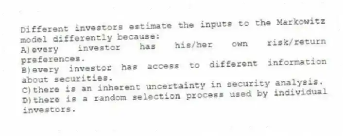 Different investors estimate the inputs to the Markowitz model differently because:
A)every investor has his/her own risk/return preferences.
B)every investor has access to different information about securities.
C)there is an inherent uncertainty in security analysis.
D)there is a random selection process used by individual investors.