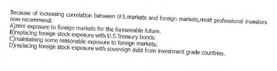 Because of increasing correlation between U.S.markets and foreign markets,most professional investors now recommend:
A)zero exposure to foreign markets for the foreseeable future.
B)replacing foreign stock exposure with U.S.Treasury bonds.
C)maintaining some reasonable exposure to foreign markets.
D)replacing foreign stock exposure with sovereign debt from investment grade countries.
