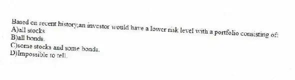 Based on recent history,an investor would have a lower risk level with a portfolio consisting of:
A)all stocks.
B)all bonds.
C)some stocks and some bonds.
D)Impossible to tell.