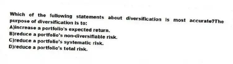 Which of the following statements about diversification is most accurate?The purpose of diversification is to:
A)increase a portfolio's expected return.
B)reduce a portfolio's non-diversifiable risk.
C)reduce a portfolio's systematic risk.
D)reduce a portfolio's total risk.