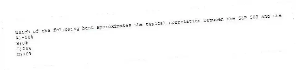 Which of the following best approximates the typical correlation between the S&P 500 and the
A)-50%
B)0%
C)25%
D)70%