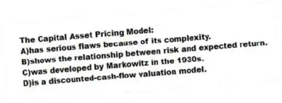The Capital Asset Pricing Model:
A)has serious flaws because of its complexity.
B)shows the relationship between risk and expected return.
C)was developed by Markowitz in the 1930s.
D)is a discounted-cash-flow valuation model.