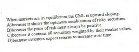 When markets are in equilibrium,the CML is upward sloping:
A)because it shows the optimum combination of risky securities.
B)because the price of risk must always be positive.
C)because it contains all securities weighted by their market values.
D)because investors expect returns to increase over time.