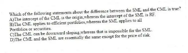 Which of the following statements about the difference between the SML and the CML is true?
A)The intercept of the CML is the origin,whereas the intercept of the SML is RF.
B)The CML applies to efficient portfolios,whereas the SML applies to all
Portfolios or securities.
C)The CML can be downward sloping,whereas that is impossible for the SML.
D)The CML and the SML are essentially the same except for the price of risk.