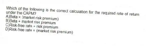 Which of the following is the correct calculation for the required rate of return under the CAPM?
A)Beta × (market risk premium)
B)Beta + market risk premium
C)Risk-free rate + risk premium
D)Risk-free rate × (market risk premium)