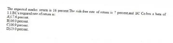 The expected market return is 16 percent.The risk-free rate of return is 7 percent,and BC Co.has a beta of 1.1.BC's required rate of return is:
A)17.6 percent.
B)16.0 percent.
C)16.9 percent.
D)23.0 percent.
