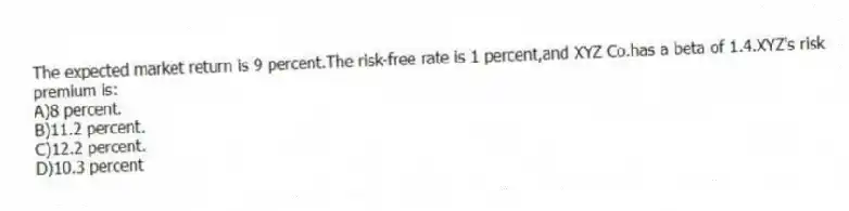 The expected market return is 9 percent.The risk-free rate is 1 percent,and XYZ Co.has a beta of 1.4.XYZ's risk premium is:
A)8 percent.
B)11.2 percent.
C)12.2 percent.
D)10.3 percent