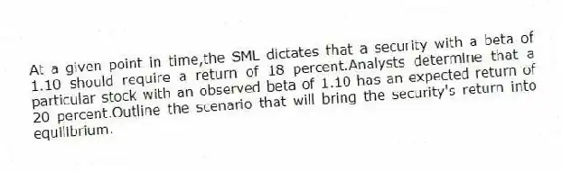 At a given point in time,the SML dictates that a security with a beta of 1.10 should require a return of 18 percent.Analysts determine that a particular stock with an observed beta of 1.10 has an expected return of 20 percent.Outline the scenario that will bring the security's return into equilibrium.