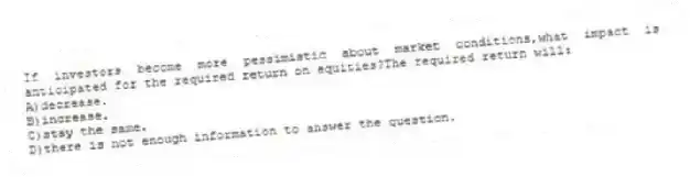 If investors become more pessimistic about market conditions,what impact is anticipated for the required return on equities?The required return will:
A)decrease.
B)increase.
C)stay the same.
D)there is not enough information to answer the question.