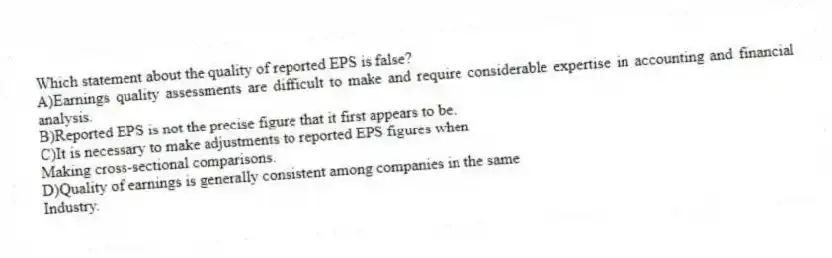 Which statement about the quality of reported EPS is false?
A)Earnings quality assessments are difficult to make and require considerable expertise in accounting and financial analysis.
B)Reported EPS is not the precise figure that it first appears to be.
C)It is necessary to make adjustments to reported EPS figures when
Making cross-sectional comparisons.
D)Quality of earnings is generally consistent among companies in the same
Industry.
