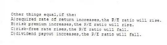 Other things equal,if the:
A)required rate of return increases,the P/E ratio will rise.
B)risk premium increases,the P/E ratio will rise.
C)risk-free rate rises,the P/E ratio will fall.
D)dividend payout increases,the P/E ratio will fall.