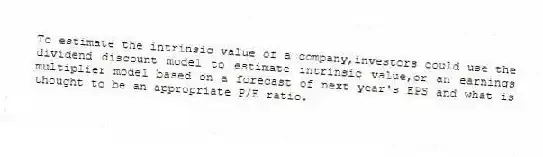 To estimate the intrinsic value of a company,investors could use the dividend discount model to estimate intrinsic value,or an earnings multiplier model based on a forecast of next year's EPS and what is thought to be an appropriate P/E ratio.