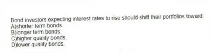 Bond investors expecting interest rates to rise should shift their portfolios toward:
A)shorter term bonds.
B)longer term bonds.
C)higher quality bonds.
D)lower quality bonds.