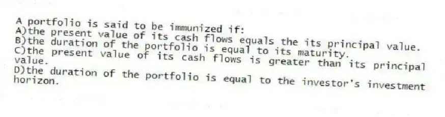 A portfolio is said to be immunized if:
A)the present value of its cash flows equals the its principal value.
B)the duration of the portfolio is equal to its maturity.
C)the present value of its cash flows is greater than its principal value.
D)the duration of the portfolio is equal to the investor's investment horizon.