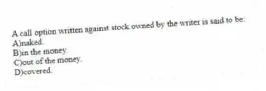 A call option written against stock owned by the writer is said to be:
A)naked.
B)in the money.
C)out of the money.
D)covered.