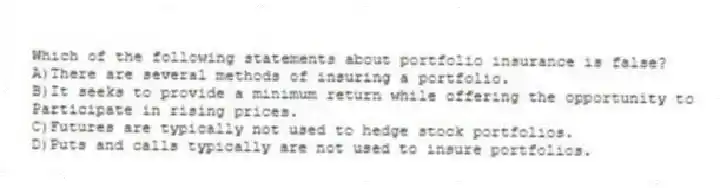 Which of the following statements about portfolio insurance is false?
A)There are several methods of insuring a portfolio.
B)It seeks to provide a minimum return while offering the opportunity to
Participate in rising prices.
C)Futures are typically not used to hedge stock portfolios.
D)Puts and calls typically are not used to insure portfolios.