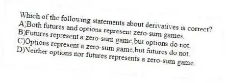 Which of the following statements about derivatives is correct?
A)Both futures and options represent zero-sum games.
B)Futures represent a zero-sum game,but options do not.
C)Options represent a zero-sum game,but futures do not.
D)Neither options nor futures represents a zero-sum game.
