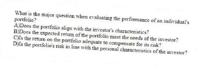 What is the major question when evaluating the performance of an individual's portfolio?
A)Does the portfolio align with the investor's characteristics?
B)Does the expected return of the portfolio meet the needs of the investor?
C)Is the return on the portfolio adequate to compensate for its risk?
D)Is the portfolio's risk in line with the personal characteristics of the investor?