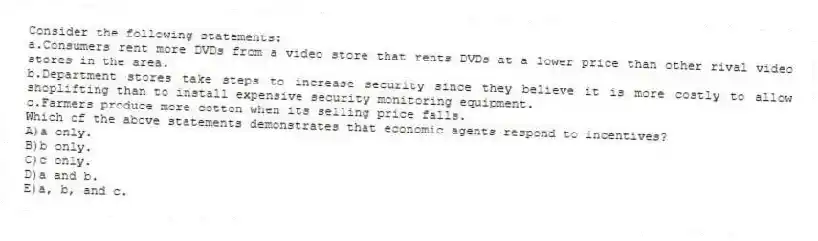 Consider the following statements:
a.Consumers rent more DVDs from a video store that rents DVDs at a lower price than other rival video stores in the area.
b.Department stores take steps to increase security since they believe it is more costly to allow shoplifting than to install expensive security monitoring equipment.
c.Farmers produce more cotton when its selling price falls.
Which of the above statements demonstrates that economic agents respond to incentives?
A)a only.
B)b only.
C)c only.
D)a and b.
E)a, b, and c.
