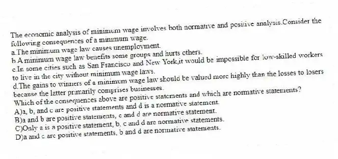 The economic analysis of minimum wage involves both normative and positive analysis.Consider the following consequences of a minimum wage:
a.The minimum wage law causes unemployment.
b.A minimum wage law benefits some groups and hurts others.
c.In some cities such as San Francisco and New York,it would be impossible for low-skilled workers to live in the city without minimum wage laws.
d.The gains to winners of a minimum wage law should be valued more highly than the losses to losers because the latter primarily comprises businesses.
Which of the consequences above are positive statements and which are normative statements?
A)a, b, and c are positive statements and d is a normative statement.
B)a and b are positive statements, c and d are normative statement.
C)Only a is a positive statement, b, c and d are normative statements.
D)a and c are positive statements, b and d are normative statements.