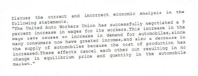 Discuss the correct and incorrect economic analysis in the following statements.
"The United Auto Workers Union has successfully negotiated a 9 percent increase in wages for its workers.This increase in the wage rate causes an increase in demand for automobiles,since many consumers now have greater incomes,and also a decrease in the supply of automobiles because the cost of production has increased.These effects cancel each other out resulting in no change in equilibrium price and quantity in the automobile market."