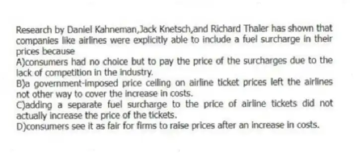 Research by Daniel Kahneman,Jack Knetsch,and Richard Thaler has shown that companies like airlines were explicitly able to include a fuel surcharge in their prices because
A)consumers had no choice but to pay the price of the surcharges due to the lack of competition in the industry.
B)a government-imposed price ceiling on airline ticket prices left the airlines not other way to cover the increase in costs.
C)adding a separate fuel surcharge to the price of airline tickets did not actually increase the price of the tickets.
D)consumers see it as fair for firms to raise prices after an increase in costs.