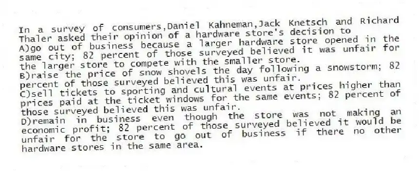 In a survey of consumers,Daniel Kahneman,Jack Knetsch and Richard Thaler asked their opinion of a hardware store's decision to
A)go out of business because a larger hardware store opened in the same city; 82 percent of those surveyed believed it was unfair for the larger store to compete with the smaller store.
B)raise the price of snow shovels the day following a snowstorm; 82 percent of those surveyed believed this was unfair.
C)sell tickets to sporting and cultural events at prices higher than prices paid at the ticket windows for the same events; 82 percent of those surveyed believed this was unfair.
D)remain in business even though the store was not making an economic profit; 82 percent of those surveyed believed it would be unfair for the store to go out of business if there no other hardware stores in the same area.