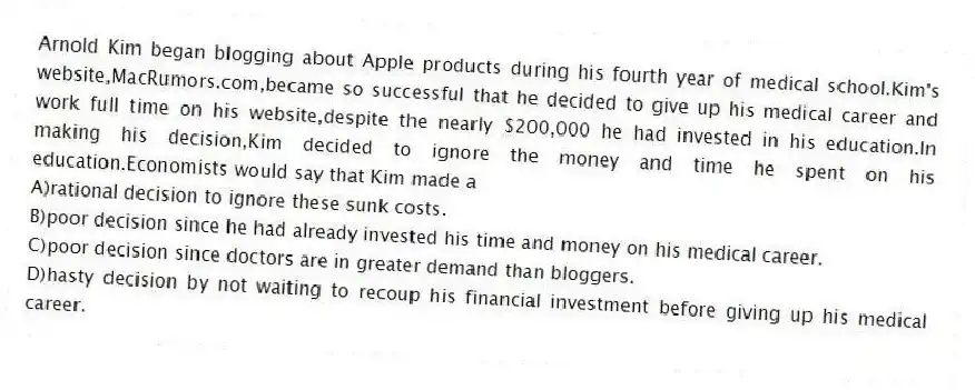 Arnold Kim began blogging about Apple products during his fourth year of medical school.Kim's website,MacRumors.com,became so successful that he decided to give up his medical career and work full time on his website,despite the nearly $200,000 he had invested in his education.In making his decision,Kim decided to ignore the money and time he spent on his education.Economists would say that Kim made a
A)rational decision to ignore these sunk costs.
B)poor decision since he had already invested his time and money on his medical career.
C)poor decision since doctors are in greater demand than bloggers.
D)hasty decision by not waiting to recoup his financial investment before giving up his medical career.