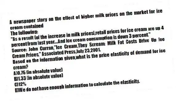 A newspaper story on the effect of higher milk prices on the market for ice cream contained
The following:
"As a result [of the increase in milk prices],retail prices for ice cream are up 4 percent from last year....And ice cream consumption is down 3 percent."
Source: John Curran,"Ice Cream,They Scream: Milk Fat Costs Drive Up Ice Cream Prices," Associated Press,July 23,2001.
Based on the information given,what is the price elasticity of demand for ice cream?
A)0.75 (in absolute value)
B)1.33 (in absolute value)
C)12%
D)We do not have enough information to calculate the elasticity.
