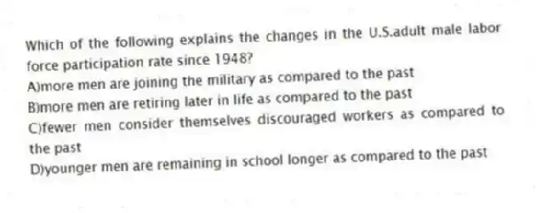 Which of the following explains the changes in the U.S.adult male labor force participation rate since 1948?
A)more men are joining the military as compared to the past
B)more men are retiring later in life as compared to the past
C)fewer men consider themselves discouraged workers as compared to the past
D)younger men are remaining in school longer as compared to the past