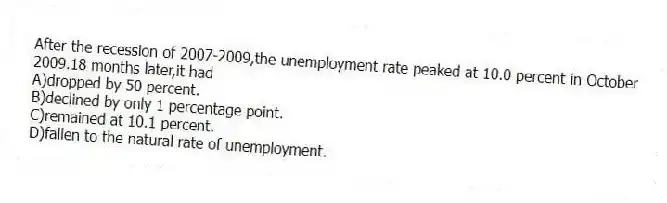 After the recession of 2007-2009,the unemployment rate peaked at 10.0 percent in October 2009.18 months later,it had
A)dropped by 50 percent.
B)declined by only 1 percentage point.
C)remained at 10.1 percent.
D)fallen to the natural rate of unemployment.