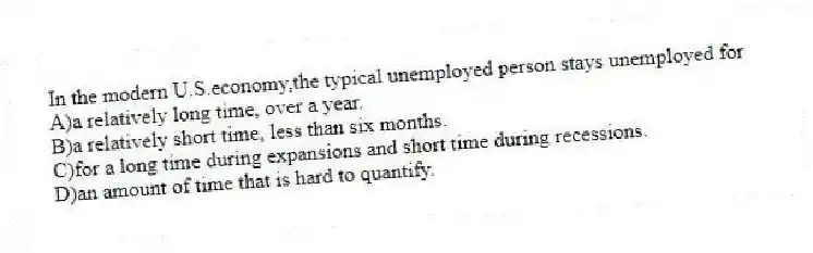 In the modern U.S.economy,the typical unemployed person stays unemployed for
A)a relatively long time, over a year.
B)a relatively short time, less than six months.
C)for a long time during expansions and short time during recessions.
D)an amount of time that is hard to quantify.