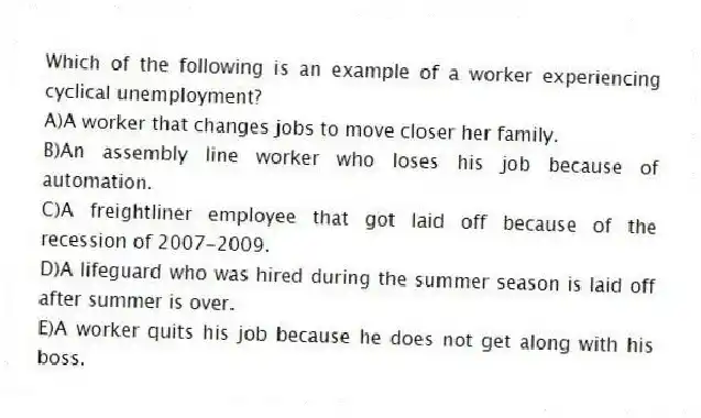 Which of the following is an example of a worker experiencing cyclical unemployment?
A)A worker that changes jobs to move closer her family.
B)An assembly line worker who loses his job because of automation.
C)A freightliner employee that got laid off because of the recession of 2007-2009.
D)A lifeguard who was hired during the summer season is laid off after summer is over.
E)A worker quits his job because he does not get along with his boss.
