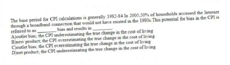 The base period for CPI calculations is generally 1982-84.In 2005,50% of households accessed the Internet through a broadband connection that would not have existed in the 1980s.This potential for bias in the CPI is referred to as ________ bias and results in ________.
A)outlet bias; the CPI underestimating the true change in the cost of living
B)new product; the CPI overestimating the true change in the cost of living
C)outlet bias; the CPI overestimating the true change in the cost of living
D)net product; the CPI underestimating the true change in the cost of living